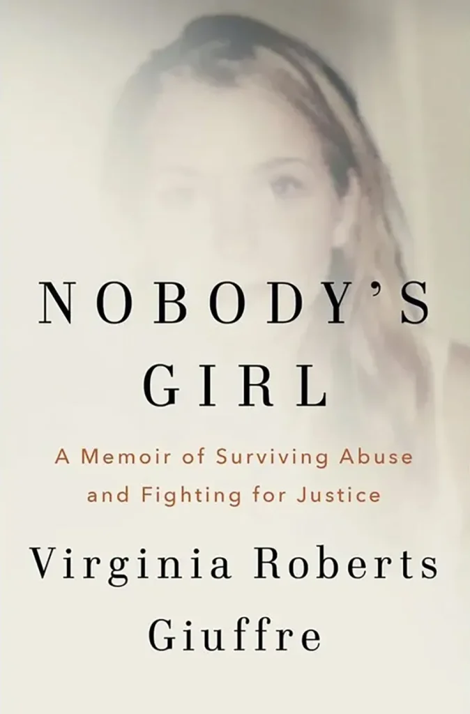 Nobody’s Girl: A Memoir of Surviving Abuse and Fighting for Justice , Book by Virginia Roberts Guiffre, about sex trafficing Jeffrey Epstein and Prince ANdrew
